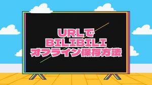 URLでBilibiliをオフラインで保存する方法を解説｜URL保存できない対処策も