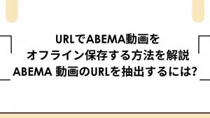 URLでAbema動画をオフライン保存する方法を解説｜Abema 動画のURLを抽出するには？